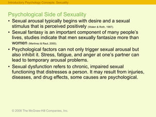 Psychological Side of Sexuality Sexual arousal typically begins with desire and a sexual stimulus that is perceived positively  (Walen & Roth, 1987). Sexual fantasy is an important component of many people’s lives, studies indicate that men sexually fantasize more than women  (Martinez & Raul, 2000). Psychological factors can not only trigger sexual arousal but also inhibit it. Stress, fatigue, and anger at one’s partner can lead to temporary arousal problems. Sexual dysfunction refers to chronic, impaired sexual functioning that distresses a person. It may result from injuries, diseases, and drug effects, some causes are psychological. Introductory Psychology Concepts: Sexuality 