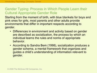 Gender Typing: Process in Which People Learn their Cultural Appropriate Gender Role Starting from the moment of birth, with blue blankets for boys and pink ones for girls, most parents and other adults provide environments that differ in important respects according to gender. Differences in environment and activity based on gender are described as socialization, the process by which an individual learns the rules and norms of appropriate behavior. According to Sandra Bem (1998), socialization produces a gender schema, a mental framework that organizes and guides a child’s understanding of information relevant to gender. Introductory Psychology Concepts: Gender 