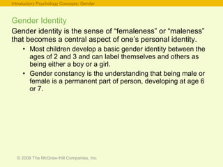Gender Identity Gender identity is the sense of “femaleness” or “maleness” that becomes a central aspect of one’s personal identity. Most children develop a basic gender identity between the ages of 2 and 3 and can label themselves and others as being either a boy or a girl. Gender constancy is the understanding that being male or female is a permanent part of person, developing at age 6 or 7. Introductory Psychology Concepts: Gender 