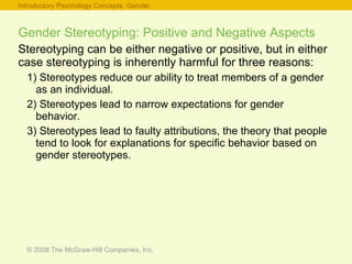 Gender Stereotyping: Positive and Negative Aspects Stereotyping can be either negative or positive, but in either case stereotyping is inherently harmful for three reasons: 1) Stereotypes reduce our ability to treat members of a gender as an individual. 2) Stereotypes lead to narrow expectations for gender behavior. 3) Stereotypes lead to faulty attributions, the theory that people tend to look for explanations for specific behavior based on gender stereotypes. Introductory Psychology Concepts: Gender 