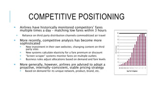 COMPETITIVE POSITIONING
 Airlines have historically monitored competitors’ fares
multiple times a day – matching low fares within 3 hours
 Reliance on third party distribution channels commoditized air travel
 More recently, competitive analysis has become more
sophisticated
 New investment in their own websites; changing content on third
party sites
 New systems calculate elasticity for a fare premium or discount
 “Screen scraper” systems monitor fares on multiple outlets
 Business rules adjust allocations based on demand and fare levels
 More generally, however, airlines are advised to adopt a
proactive, internally-consistent, stable pricing strategy
 Based on demand for its unique network, product, brand, etc.
 