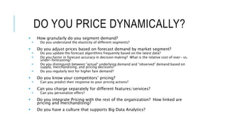 DO YOU PRICE DYNAMICALLY?
 How granularly do you segment demand?
 Do you understand the elasticity of different segments?
 Do you adjust prices based on forecast demand by market segment?
 Do you update the forecast algorithms frequently based on the latest data?
 Do you factor in forecast accuracy in decision making? What is the relative cost of over- vs.
under-forecasting?
 Do you distinguish between “actual” underlying demand and “observed” demand based on
supply, merchandising, and pricing decisions?
 Do you regularly test for higher fare demand?
 Do you know your competitors’ pricing?
 Can you predict their response to your pricing actions?
 Can you charge separately for different features/services?
 Can you personalize offers?
 Do you integrate Pricing with the rest of the organization? How linked are
pricing and merchandising?
 Do you have a culture that supports Big Data Analytics?
 