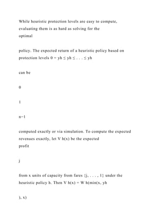 While heuristic protection levels are easy to compute,
evaluating them is as hard as solving for the
optimal
policy. The expected return of a heuristic policy based on
protection levels 0 = yh ≤ yh ≤ . . . ≤ yh
can be
0
1
n−1
computed exactly or via simulation. To compute the expected
revenues exactly, let V h(x) be the expected
profit
j
from x units of capacity from fares {j, . . . , 1} under the
heuristic policy h. Then V h(x) = W h(min(x, yh
), x)
 