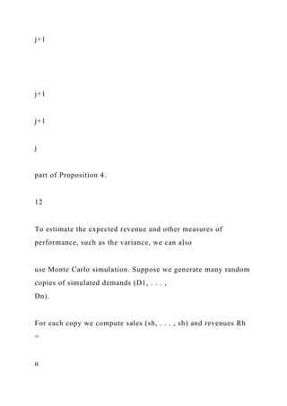 j+1
j+1
j+1
j
part of Proposition 4.
12
To estimate the expected revenue and other measures of
performance, such as the variance, we can also
use Monte Carlo simulation. Suppose we generate many random
copies of simulated demands (D1, . . . ,
Dn).
For each copy we compute sales (sh, . . . , sh) and revenues Rh
=
n
 