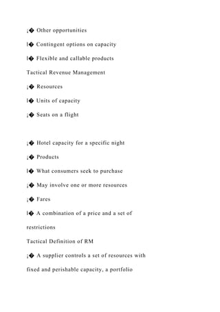 ¡� Other opportunities
l� Contingent options on capacity
l� Flexible and callable products
Tactical Revenue Management
¡� Resources
l� Units of capacity
¡� Seats on a flight
¡� Hotel capacity for a specific night
¡� Products
l� What consumers seek to purchase
¡� May involve one or more resources
¡� Fares
l� A combination of a price and a set of
restrictions
Tactical Definition of RM
¡� A supplier controls a set of resources with
fixed and perishable capacity, a portfolio
 