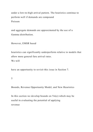 under a low-to-high arrival pattern. The heuristics continue to
perform well if demands are compound
Poisson
and aggregate demands are approximated by the use of a
Gamma distribution.
However, EMSR based
heuristics can significantly underperform relative to models that
allow more general fare arrival rates.
We will
have an opportunity to revisit this issue in Section 7.
5
Bounds, Revenue Opportunity Model, and New Heuristics
In this section we develop bounds on Vn(c) which may be
useful in evaluating the potential of applying
revenue
 