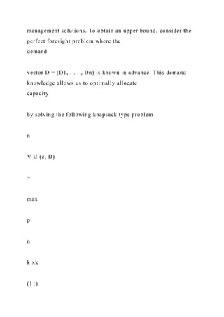 management solutions. To obtain an upper bound, consider the
perfect foresight problem where the
demand
vector D = (D1, . . . , Dn) is known in advance. This demand
knowledge allows us to optimally allocate
capacity
by solving the following knapsack type problem
n
V U (c, D)
=
max
p
n
k xk
(11)
 
