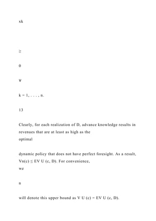xk
≥
0
∀
k = 1, . . . , n.
13
Clearly, for each realization of D, advance knowledge results in
revenues that are at least as high as the
optimal
dynamic policy that does not have perfect foresight. As a result,
Vn(c) ≤ EV U (c, D). For convenience,
we
n
will denote this upper bound as V U (c) = EV U (c, D).
 