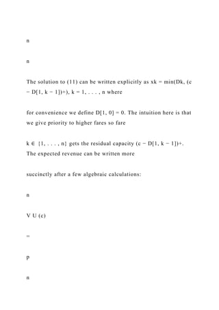 n
n
The solution to (11) can be written explicitly as xk = min(Dk, (c
− D[1, k − 1])+), k = 1, . . . , n where
for convenience we define D[1, 0] = 0. The intuition here is that
we give priority to higher fares so fare
k ∈ {1, . . . , n} gets the residual capacity (c − D[1, k − 1])+.
The expected revenue can be written more
succinctly after a few algebraic calculations:
n
V U (c)
=
p
n
 