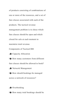 of products consisting of combinations of
one or more of the resources, and a set of
fare classes associated with each of the
products. The tactical revenue
management problem is to chose which
fare classes should be open and which
closed for sale at each moment to
maximize total revenue.
Components of Tactical RM
¡� Capacity Allocation
l� How many customers from different
fare classes should be allowed to book?
¡� Network Management
l� How should bookings be managed
across a network of resources?
¡� Overbooking
l� How many total bookings should be
 