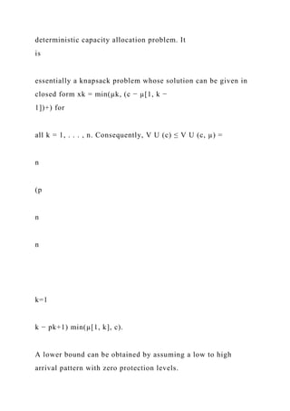 deterministic capacity allocation problem. It
is
essentially a knapsack problem whose solution can be given in
closed form xk = min(µk, (c − µ[1, k −
1])+) for
all k = 1, . . . , n. Consequently, V U (c) ≤ V U (c, µ) =
n
(p
n
n
k=1
k − pk+1) min(µ[1, k], c).
A lower bound can be obtained by assuming a low to high
arrival pattern with zero protection levels.
 