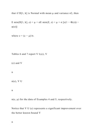that if D[1, k] is Normal with mean µ and variance σ2, then
E min(D[1, k], c) = µ + σE min(Z, z) = µ + σ [z(1 − Φ(z)) −
φ(z)]
where z = (c − µ)/σ.
Tables 6 and 7 report V L(c), V
(c) and V
n
n(c), V U
n
n(c, µ) for the data of Examples 4 and 5, respectively.
Notice that V U (c) represents a significant improvement over
the better known bound V
n
 