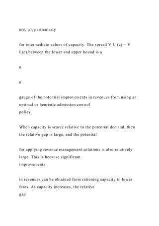 n(c, µ), particularly
for intermediate values of capacity. The spread V U (c) − V
L(c) between the lower and upper bound is a
n
n
gauge of the potential improvements in revenues from using an
optimal or heuristic admission control
policy.
When capacity is scarce relative to the potential demand, then
the relative gap is large, and the potential
for applying revenue management solutions is also relatively
large. This is because significant
improvements
in revenues can be obtained from rationing capacity to lower
fares. As capacity increases, the relative
gap
 