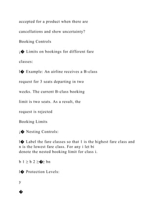 accepted for a product when there are
cancellations and show uncertainty?
Booking Controls
¡� Limits on bookings for different fare
classes:
l� Example: An airline receives a B-class
request for 3 seats departing in two
weeks. The current B-class booking
limit is two seats. As a result, the
request is rejected
Booking Limits
¡� Nesting Controls:
l� Label the fare classes so that 1 is the highest fare class and
n is the lowest fare class. For any i let bi
denote the nested booking limit for class i.
b 1 ≥ b 2 ≥�≥ bn
l� Protection Levels:
y
�
 