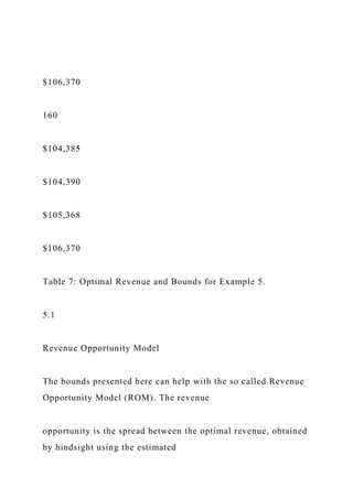 $106,370
160
$104,385
$104,390
$105,368
$106,370
Table 7: Optimal Revenue and Bounds for Example 5.
5.1
Revenue Opportunity Model
The bounds presented here can help with the so called Revenue
Opportunity Model (ROM). The revenue
opportunity is the spread between the optimal revenue, obtained
by hindsight using the estimated
 