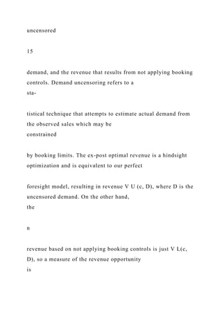 uncensored
15
demand, and the revenue that results from not applying booking
controls. Demand uncensoring refers to a
sta-
tistical technique that attempts to estimate actual demand from
the observed sales which may be
constrained
by booking limits. The ex-post optimal revenue is a hindsight
optimization and is equivalent to our perfect
foresight model, resulting in revenue V U (c, D), where D is the
uncensored demand. On the other hand,
the
n
revenue based on not applying booking controls is just V L(c,
D), so a measure of the revenue opportunity
is
 