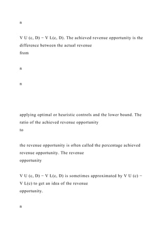 n
V U (c, D) − V L(c, D). The achieved revenue opportunity is the
difference between the actual revenue
from
n
n
applying optimal or heuristic controls and the lower bound. The
ratio of the achieved revenue opportunity
to
the revenue opportunity is often called the percentage achieved
revenue opportunity. The revenue
opportunity
V U (c, D) − V L(c, D) is sometimes approximated by V U (c) −
V L(c) to get an idea of the revenue
opportunity.
n
 