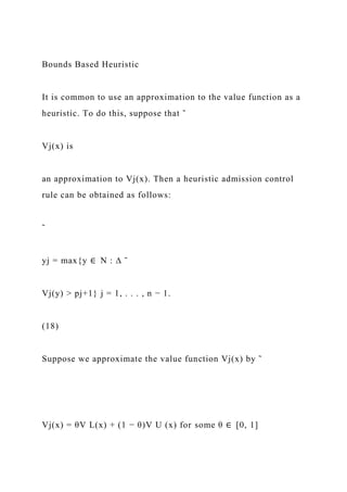 Bounds Based Heuristic
It is common to use an approximation to the value function as a
heuristic. To do this, suppose that ˜
Vj(x) is
an approximation to Vj(x). Then a heuristic admission control
rule can be obtained as follows:
˜
yj = max{y ∈ N : ∆ ˜
Vj(y) > pj+1} j = 1, . . . , n − 1.
(18)
Suppose we approximate the value function Vj(x) by ˜
Vj(x) = θV L(x) + (1 − θ)V U (x) for some θ ∈ [0, 1]
 