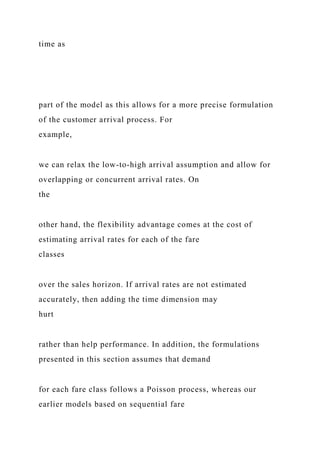 time as
part of the model as this allows for a more precise formulation
of the customer arrival process. For
example,
we can relax the low-to-high arrival assumption and allow for
overlapping or concurrent arrival rates. On
the
other hand, the flexibility advantage comes at the cost of
estimating arrival rates for each of the fare
classes
over the sales horizon. If arrival rates are not estimated
accurately, then adding the time dimension may
hurt
rather than help performance. In addition, the formulations
presented in this section assumes that demand
for each fare class follows a Poisson process, whereas our
earlier models based on sequential fare
 