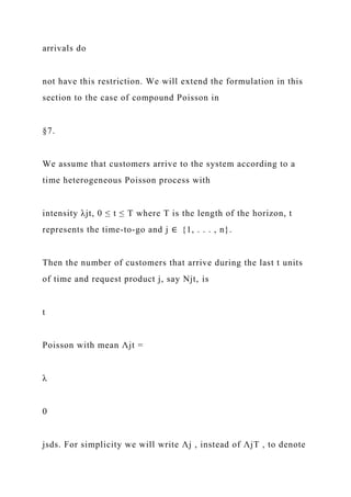 arrivals do
not have this restriction. We will extend the formulation in this
section to the case of compound Poisson in
§7.
We assume that customers arrive to the system according to a
time heterogeneous Poisson process with
intensity λjt, 0 ≤ t ≤ T where T is the length of the horizon, t
represents the time-to-go and j ∈ {1, . . . , n}.
Then the number of customers that arrive during the last t units
of time and request product j, say Njt, is
t
Poisson with mean Λjt =
λ
0
jsds. For simplicity we will write Λj , instead of ΛjT , to denote
 