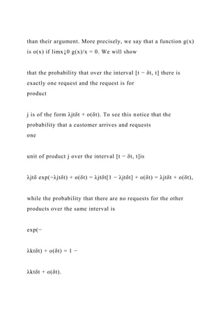 than their argument. More precisely, we say that a function g(x)
is o(x) if limx↓0 g(x)/x = 0. We will show
that the probability that over the interval [t − δt, t] there is
exactly one request and the request is for
product
j is of the form λjtδt + o(δt). To see this notice that the
probability that a customer arrives and requests
one
unit of product j over the interval [t − δt, t]is
λjtδ exp(−λjtδt) + o(δt) = λjtδt[1 − λjtδt] + o(δt) = λjtδt + o(δt),
while the probability that there are no requests for the other
products over the same interval is
exp(−
λktδt) + o(δt) = 1 −
λktδt + o(δt).
 