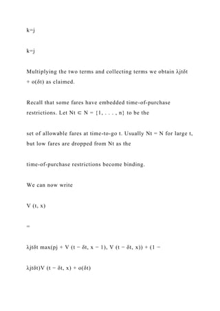 k=j
k=j
Multiplying the two terms and collecting terms we obtain λjtδt
+ o(δt) as claimed.
Recall that some fares have embedded time-of-purchase
restrictions. Let Nt ⊂ N = {1, . . . , n} to be the
set of allowable fares at time-to-go t. Usually Nt = N for large t,
but low fares are dropped from Nt as the
time-of-purchase restrictions become binding.
We can now write
V (t, x)
=
λjtδt max(pj + V (t − δt, x − 1), V (t − δt, x)) + (1 −
λjtδt)V (t − δt, x) + o(δt)
 