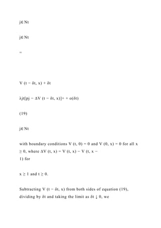 j∈ Nt
j∈ Nt
=
V (t − δt, x) + δt
λjt[pj − ∆V (t − δt, x)]+ + o(δt)
(19)
j∈ Nt
with boundary conditions V (t, 0) = 0 and V (0, x) = 0 for all x
≥ 0, where ∆V (t, x) = V (t, x) − V (t, x −
1) for
x ≥ 1 and t ≥ 0.
Subtracting V (t − δt, x) from both sides of equation (19),
dividing by δt and taking the limit as δt ↓ 0, we
 