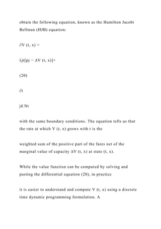 obtain the following equation, known as the Hamilton Jacobi
Bellman (HJB) equation:
∂V (t, x) =
λjt[pj − ∆V (t, x)]+
(20)
∂t
j∈ Nt
with the same boundary conditions. The equation tells us that
the rate at which V (t, x) grows with t is the
weighted sum of the positive part of the fares net of the
marginal value of capacity ∆V (t, x) at state (t, x).
While the value function can be computed by solving and
pasting the differential equation (20), in practice
it is easier to understand and compute V (t, x) using a discrete
time dynamic programming formulation. A
 