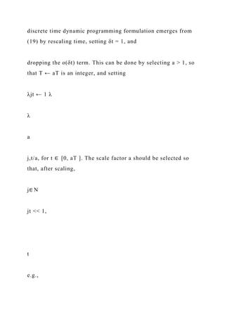 discrete time dynamic programming formulation emerges from
(19) by rescaling time, setting δt = 1, and
dropping the o(δt) term. This can be done by selecting a > 1, so
that T ← aT is an integer, and setting
λjt ← 1 λ
λ
a
j,t/a, for t ∈ [0, aT ]. The scale factor a should be selected so
that, after scaling,
j∈ N
jt << 1,
t
e.g.,
 