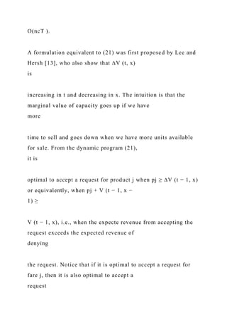 O(ncT ).
A formulation equivalent to (21) was first proposed by Lee and
Hersh [13], who also show that ∆V (t, x)
is
increasing in t and decreasing in x. The intuition is that the
marginal value of capacity goes up if we have
more
time to sell and goes down when we have more units available
for sale. From the dynamic program (21),
it is
optimal to accept a request for product j when pj ≥ ∆V (t − 1, x)
or equivalently, when pj + V (t − 1, x −
1) ≥
V (t − 1, x), i.e., when the expecte revenue from accepting the
request exceeds the expected revenue of
denying
the request. Notice that if it is optimal to accept a request for
fare j, then it is also optimal to accept a
request
 