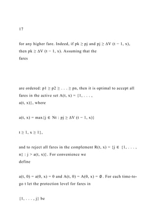 17
for any higher fare. Indeed, if pk ≥ pj and pj ≥ ∆V (t − 1, x),
then pk ≥ ∆V (t − 1, x). Assuming that the
fares
are ordered: p1 ≥ p2 ≥ . . . ≥ pn, then it is optimal to accept all
fares in the active set A(t, x) = {1, . . . ,
a(t, x)}, where
a(t, x) = max{j ∈ Nt : pj ≥ ∆V (t − 1, x)}
t ≥ 1, x ≥ 1},
and to reject all fares in the complement R(t, x) = {j ∈ {1, . . . ,
n} : j > a(t, x)}. For convenience we
define
a(t, 0) = a(0, x) = 0 and A(t, 0) = A(0, x) = ∅ . For each time-to-
go t let the protection level for fares in
{1, . . . , j} be
 