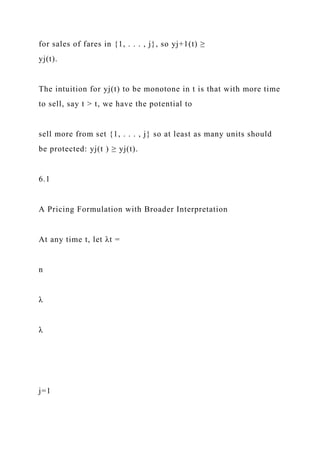 for sales of fares in {1, . . . , j}, so yj+1(t) ≥
yj(t).
The intuition for yj(t) to be monotone in t is that with more time
to sell, say t > t, we have the potential to
sell more from set {1, . . . , j} so at least as many units should
be protected: yj(t ) ≥ yj(t).
6.1
A Pricing Formulation with Broader Interpretation
At any time t, let λt =
n
λ
λ
j=1
 