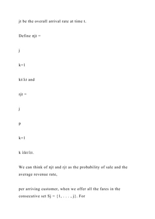 jt be the overall arrival rate at time t.
Define πjt =
j
k=1
kt/λt and
rjt =
j
p
k=1
k λkt/λt.
We can think of πjt and rjt as the probability of sale and the
average revenue rate,
per arriving customer, when we offer all the fares in the
consecutive set Sj = {1, . . . , j}. For
 