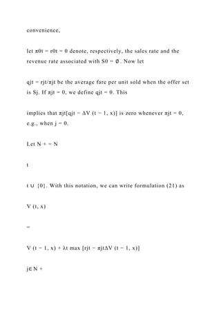 convenience,
let π0t = r0t = 0 denote, respectively, the sales rate and the
revenue rate associated with S0 = ∅ . Now let
qjt = rjt/πjt be the average fare per unit sold when the offer set
is Sj. If πjt = 0, we define qjt = 0. This
implies that πjt[qjt − ∆V (t − 1, x)] is zero whenever πjt = 0,
e.g., when j = 0.
Let N + = N
t
t ∪ {0}. With this notation, we can write formulation (21) as
V (t, x)
=
V (t − 1, x) + λt max [rjt − πjt∆V (t − 1, x)]
j∈ N +
 