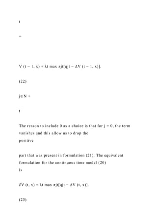 t
=
V (t − 1, x) + λt max πjt[qjt − ∆V (t − 1, x)].
(22)
j∈ N +
t
The reason to include 0 as a choice is that for j = 0, the term
vanishes and this allow us to drop the
positive
part that was present in formulation (21). The equivalent
formulation for the continuous time model (20)
is
∂V (t, x) = λt max πjt[qjt − ∆V (t, x)].
(23)
 