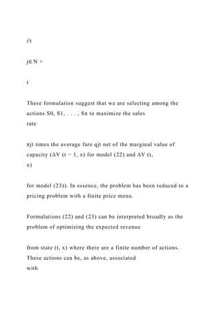 ∂t
j∈ N +
t
These formulation suggest that we are selecting among the
actions S0, S1, . . . , Sn to maximize the sales
rate
πjt times the average fare qjt net of the marginal value of
capacity (∆V (t − 1, x) for model (22) and ∆V (t,
x)
for model (23)). In essence, the problem has been reduced to a
pricing problem with a finite price menu.
Formulations (22) and (23) can be interpreted broadly as the
problem of optimizing the expected revenue
from state (t, x) where there are a finite number of actions.
These actions can be, as above, associated
with
 