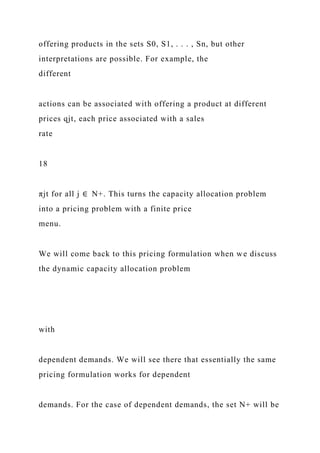 offering products in the sets S0, S1, . . . , Sn, but other
interpretations are possible. For example, the
different
actions can be associated with offering a product at different
prices qjt, each price associated with a sales
rate
18
πjt for all j ∈ N+. This turns the capacity allocation problem
into a pricing problem with a finite price
menu.
We will come back to this pricing formulation when we discuss
the dynamic capacity allocation problem
with
dependent demands. We will see there that essentially the same
pricing formulation works for dependent
demands. For the case of dependent demands, the set N+ will be
 
