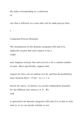 the index corresponding to a collection
of
sets that is efficient in a sense that will be made precise later.
7
Compound Poisson Demands
The formulations of the dynamic programs (20) and (21),
implicitly assume that each request is for a
single
unit. Suppose instead, that each arrival is for a random number
of units. More specifically, suppose that
request for fare j are of random size Zj, and that the probability
mass function Pj(z) = P (Zj = z), z ≥ 1 is
known for each j. As before, we assume independent demands
for the different fare classes j ∈ N . We
seek
to generalize the dynamic programs (20) and (21) so that at each
state (t, x) we can decide whether or not
 