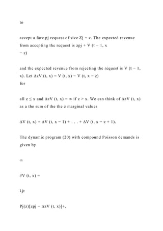 to
accept a fare pj request of size Zj = z. The expected revenue
from accepting the request is zpj + V (t − 1, x
− z)
and the expected revenue from rejecting the request is V (t − 1,
x). Let ∆zV (t, x) = V (t, x) − V (t, x − z)
for
all z ≤ x and ∆zV (t, x) = ∞ if z > x. We can think of ∆zV (t, x)
as a the sum of the the z marginal values
∆V (t, x) + ∆V (t, x − 1) + . . . + ∆V (t, x − z + 1).
The dynamic program (20) with compound Poisson demands is
given by
∞
∂V (t, x) =
λjt
Pj(z)[zpj − ∆zV (t, x)]+,
 