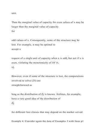 unit.
Then the marginal value of capacity for even values of x may be
larger than the marginal value of capacity
for
odd values of x. Consequently, some of the structure may be
lost. For example, it may be optimal to
accept a
request of a single unit of capacity when x is odd, but not if x is
even, violating the monotonicity of ∆V (t,
x).
However, even if some of the structure is lost, the computations
involved to solve (25) are
straightforward as
long as the distribution of Zj is known. Airlines, for example,
have a very good idea of the distribution of
Zj
for different fare classes that may depend on the market served.
Example 4. Consider again the data of Examples 3 with fares p1
 