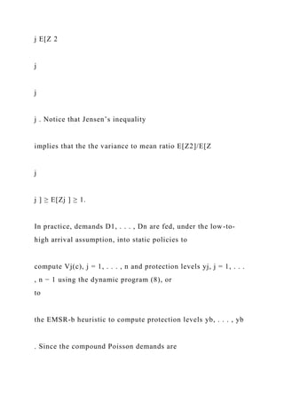 j E[Z 2
j
j
j . Notice that Jensen’s inequality
implies that the the variance to mean ratio E[Z2]/E[Z
j
j ] ≥ E[Zj ] ≥ 1.
In practice, demands D1, . . . , Dn are fed, under the low-to-
high arrival assumption, into static policies to
compute Vj(c), j = 1, . . . , n and protection levels yj, j = 1, . . .
, n − 1 using the dynamic program (8), or
to
the EMSR-b heuristic to compute protection levels yb, . . . , yb
. Since the compound Poisson demands are
 
