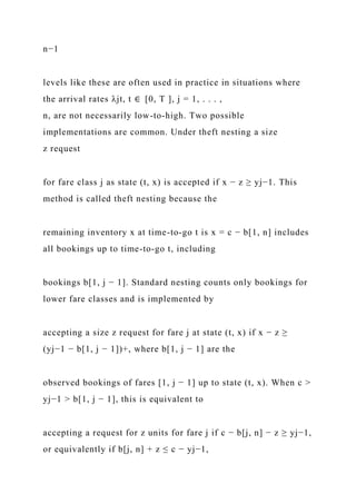 n−1
levels like these are often used in practice in situations where
the arrival rates λjt, t ∈ [0, T ], j = 1, . . . ,
n, are not necessarily low-to-high. Two possible
implementations are common. Under theft nesting a size
z request
for fare class j as state (t, x) is accepted if x − z ≥ yj−1. This
method is called theft nesting because the
remaining inventory x at time-to-go t is x = c − b[1, n] includes
all bookings up to time-to-go t, including
bookings b[1, j − 1]. Standard nesting counts only bookings for
lower fare classes and is implemented by
accepting a size z request for fare j at state (t, x) if x − z ≥
(yj−1 − b[1, j − 1])+, where b[1, j − 1] are the
observed bookings of fares [1, j − 1] up to state (t, x). When c >
yj−1 > b[1, j − 1], this is equivalent to
accepting a request for z units for fare j if c − b[j, n] − z ≥ yj−1,
or equivalently if b[j, n] + z ≤ c − yj−1,
 