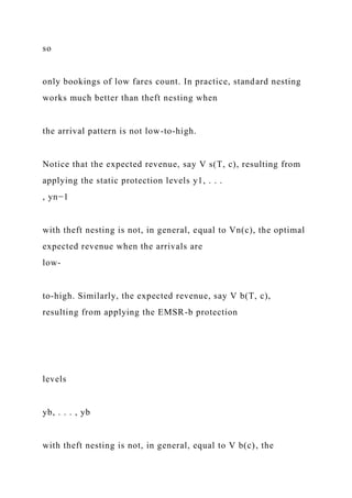 so
only bookings of low fares count. In practice, standard nesting
works much better than theft nesting when
the arrival pattern is not low-to-high.
Notice that the expected revenue, say V s(T, c), resulting from
applying the static protection levels y1, . . .
, yn−1
with theft nesting is not, in general, equal to Vn(c), the optimal
expected revenue when the arrivals are
low-
to-high. Similarly, the expected revenue, say V b(T, c),
resulting from applying the EMSR-b protection
levels
yb, . . . , yb
with theft nesting is not, in general, equal to V b(c), the
 