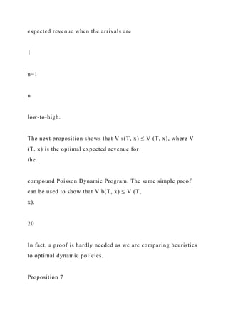 expected revenue when the arrivals are
1
n−1
n
low-to-high.
The next proposition shows that V s(T, x) ≤ V (T, x), where V
(T, x) is the optimal expected revenue for
the
compound Poisson Dynamic Program. The same simple proof
can be used to show that V b(T, x) ≤ V (T,
x).
20
In fact, a proof is hardly needed as we are comparing heuristics
to optimal dynamic policies.
Proposition 7
 