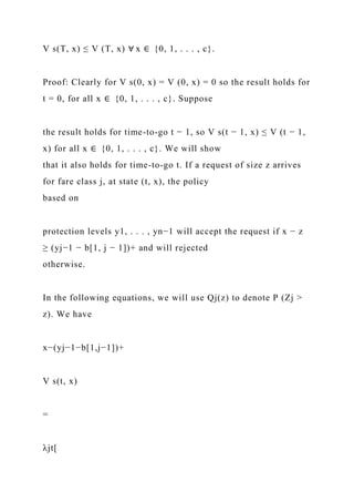 V s(T, x) ≤ V (T, x) ∀ x ∈ {0, 1, . . . , c}.
Proof: Clearly for V s(0, x) = V (0, x) = 0 so the result holds for
t = 0, for all x ∈ {0, 1, . . . , c}. Suppose
the result holds for time-to-go t − 1, so V s(t − 1, x) ≤ V (t − 1,
x) for all x ∈ {0, 1, . . . , c}. We will show
that it also holds for time-to-go t. If a request of size z arrives
for fare class j, at state (t, x), the policy
based on
protection levels y1, . . . , yn−1 will accept the request if x − z
≥ (yj−1 − b[1, j − 1])+ and will rejected
otherwise.
In the following equations, we will use Qj(z) to denote P (Zj >
z). We have
x−(yj−1−b[1,j−1])+
V s(t, x)
=
λjt[
 