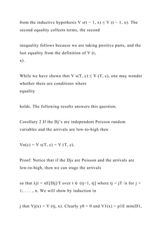 from the inductive hypothesis V s(t − 1, x) ≤ V (t − 1, x). The
second equality collects terms, the second
inequality follows because we are taking positive parts, and the
last equality from the definition of V (t,
x).
While we have shown that V s(T, c) ≤ V (T, c), one may wonder
whether there are conditions where
equality
holds. The following results answers this question.
Corollary 2 If the Dj’s are independent Poisson random
variables and the arrivals are low-to-high then
Vn(c) = V s(T, c) = V (T, c).
Proof: Notice that if the Djs are Poisson and the arrivals are
low-to-high, then we can stage the arrivals
so that λjt = nE[Dj]/T over t ∈ (tj−1, tj] where tj = jT /n for j =
1, . . . , n. We will show by induction in
j that Vj(x) = V (tj, x). Clearly y0 = 0 and V1(x) = p1E min(D1,
 