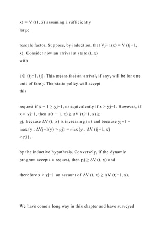 x) = V (t1, x) assuming a sufficiently
large
rescale factor. Suppose, by induction, that Vj−1(x) = V (tj−1,
x). Consider now an arrival at state (t, x)
with
t ∈ (tj−1, tj]. This means that an arrival, if any, will be for one
unit of fare j. The static policy will accept
this
request if x − 1 ≥ yj−1, or equivalently if x > yj−1. However, if
x > yj−1, then ∆(t − 1, x) ≥ ∆V (tj−1, x) ≥
pj, because ∆V (t, x) is increasing in t and because yj−1 =
max{y : ∆Vj−1(y) > pj} = max{y : ∆V (tj−1, x)
> pj},
by the inductive hypothesis. Conversely, if the dynamic
program accepts a request, then pj ≥ ∆V (t, x) and
therefore x > yj−1 on account of ∆V (t, x) ≥ ∆V (tj−1, x).
We have come a long way in this chapter and have surveyed
 