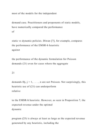 most of the models for the independent
demand case. Practitioners and proponents of static models,
have numerically compared the performance
of
static vs dynamic policies. Diwan [7], for example, compares
the performance of the EMSR-b heuristic
against
the performance of the dynamic formulation for Poisson
demands (21) even for cases where the aggregate
21
demands Dj, j = 1, . . . , n are not Poisson. Not surprisingly, this
heuristic use of (21) can underperform
relative
to the EMSR-b heuristic. However, as seen in Proposition 7, the
expected revenue under the optimal
dynamic
program (25) is always at least as large as the expected revenue
generated by any heuristic, including the
 