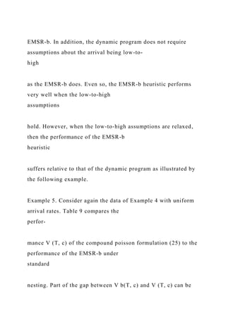 EMSR-b. In addition, the dynamic program does not require
assumptions about the arrival being low-to-
high
as the EMSR-b does. Even so, the EMSR-b heuristic performs
very well when the low-to-high
assumptions
hold. However, when the low-to-high assumptions are relaxed,
then the performance of the EMSR-b
heuristic
suffers relative to that of the dynamic program as illustrated by
the following example.
Example 5. Consider again the data of Example 4 with uniform
arrival rates. Table 9 compares the
perfor-
mance V (T, c) of the compound poisson formulation (25) to the
performance of the EMSR-b under
standard
nesting. Part of the gap between V b(T, c) and V (T, c) can be
 