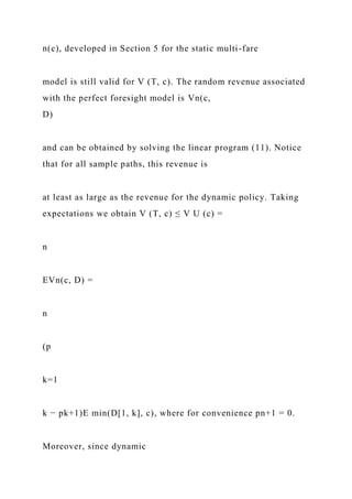 n(c), developed in Section 5 for the static multi-fare
model is still valid for V (T, c). The random revenue associated
with the perfect foresight model is Vn(c,
D)
and can be obtained by solving the linear program (11). Notice
that for all sample paths, this revenue is
at least as large as the revenue for the dynamic policy. Taking
expectations we obtain V (T, c) ≤ V U (c) =
n
EVn(c, D) =
n
(p
k=1
k − pk+1)E min(D[1, k], c), where for convenience pn+1 = 0.
Moreover, since dynamic
 